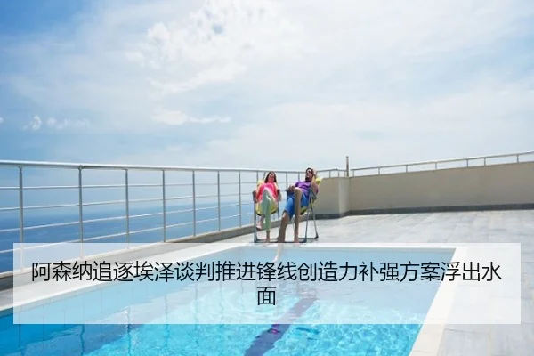 阿森纳追逐埃泽谈判推进锋线创造力补强方案浮出水面