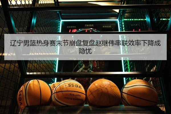 辽宁男篮热身赛末节崩盘复盘赵继伟串联效率下降成隐忧