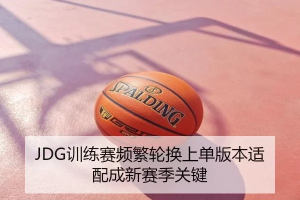 JDG训练赛频繁轮换上单版本适配成新赛季关键