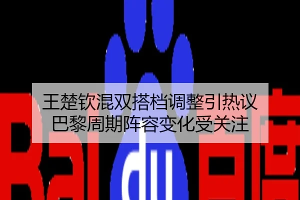 王楚钦混双搭档调整引热议 巴黎周期阵容变化受关注