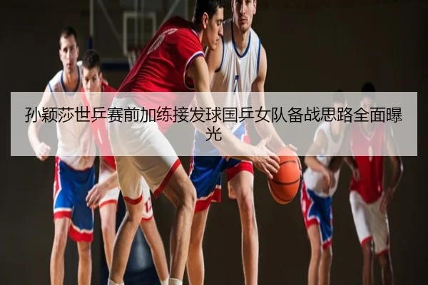 孙颖莎世乒赛前加练接发球国乒女队备战思路全面曝光