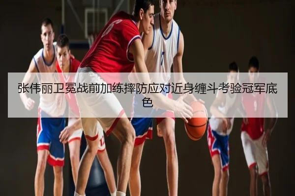 张伟丽卫冕战前加练摔防应对近身缠斗考验冠军底色